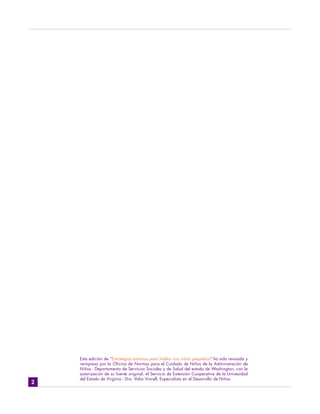 Esta edición de “Estrategias exitosas para hablar con niños pequeños” ha sido revisada y
    reimpresa por la Oficina de Normas para el Cuidado de Niños de la Administración de
    Niños - Departamento de Servicios Sociales y de Salud del estado de Washington, con la
    autorización de su fuente original, el Servicio de Extensión Cooperativa de la Univesidad
    del Estado de Virginia - Dra. Valia Vincell, Especialista en el Desarrollo de Niños.
2
 