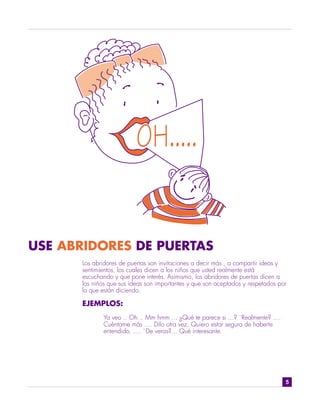 USE ABRIDORES DE PUERTAS
       Los abridores de puertas son invitaciones a decir más , a compartir ideas y
       sentimientos, los cuales dicen a los niños que usted realmente está
       escuchando y que pone interés. Asimismo, los abridores de puertas dicen a
       los niños que sus ideas son importantes y que son aceptados y respetados por
       lo que están diciendo.

       EJEMPLOS:
              Ya veo .. Oh .. Mm hmm ... ¿Qué te parece si ...? ¨Realmente? ....
              Cuéntame más .... Dilo otra vez. Quiero estar segura de haberte
              entendido. .... ¨De veras?... Qué interesante.




                                                                                   5
 