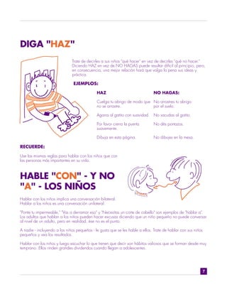 DIGA "HAZ"
                              Trate de decirles a sus niños "qué hacer" en vez de decirles "qué no hacer."
                              Diciendo HAZ en vez de NO HAGAS puede resultar difícil al principio, pero,
                              en consecuencia, una mejor relación hará que valga la pena sus ideas y
                              práctica.

                               EJEMPLOS:

                                             HAZ                               NO HAGAS:

                                             Cuelga tu abrigo de modo que No arrastres tu abrigo
                                             no se arrastre.              por el suelo.

                                             Agarra al gatito con suavidad.    No sacudas al gatito.

                                             Por favor cierra la puerta        No dés portazos.
                                             suavemente.

                                             Dibuja en esta página.            No dibujes en la mesa.

RECUERDE:

Use las mismas reglas para hablar con los niños que con
las personas más importantes en su vida.



HABLE "CON" - Y NO
"A" - LOS NIÑOS
Hablar con los niños implica una conversación bilateral.
Hablar a los niños es una conversación unilateral.

"Ponte tu impermeable," "Vas a derramar eso" y "Necesitas un corte de cabello" son ejemplos de "hablar a".
Los adultos que hablan a los niños pueden hacer excusas diciendo que un niño pequeño no puede conversar
al nivel de un adulto, pero en realidad, ése no es el punto.

A nadie - incluyendo a los niños pequeños - le gusta que se les hable a ellos. Trate de hablar con sus niños
pequeños y vea los resultados.

Hablar con los niños y luego escuchar lo que tienen que decir son hábitos valiosos que se forman desde muy
temprano. Ellos rinden grandes dividendos cuando llegan a adolescentes.




                                                                                                               7
 