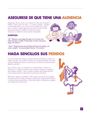 ASEGURESE DE QUE TIENE UNA AUDIENCIA
Asegúrese de que tiene una audiencia antes de empezar a
hablar. Puesto que los niños - y muchos adultos - pueden
concentrarse sólo en una cosa a la vez, llame a los niños
por su nombre, luego espere a que todos le estén viendo
antes de empezar a hablar. Esto ahorra tiempo,
frustración y repetición en las partes interesadas.

EJEMPLOS:

"Jill." (Espere a que deje de jugar en la arena y le
esté mirando a usted) "Tienes diez minutos más para
jugar ahí afuera."

"Jack." (Espere hasta que él deje de lanzar la pelota y le
mire a usted.) "La cena estará lista en 15 minutos."



HAGA SENCILLOS SUS PEDIDOS
Los niños pequeños hacen su mejor esfuerzo para llevar a cabo una
orden a la vez. Les es difícil recordar una serie de pedidos, de modo
que los adultos que mejor se comunican con ellos son quienes hacen
pedidos sencillos.

Sara, de tres años, se confundiría si usted le dijera, "Anda a tu
dormitorio y cuelga tus vestidos, pero primero recoge tus juguetes y
saca afuera al perro." Sara y el perro podrían salir afuera porque
"saca afuera al perro" sería todo lo que Sara recordaría.

Más bien, separe sus pedidos. Pida a Sara que recoja sus juguetes.
Cuando haya terminado esa tarea, pídale que saque al perro afuera.
Cuando el perro esté afuera y Sara esté adentro, pídale que cuelgue
sus vestidos en el dormitorio.




                                                                        9
 