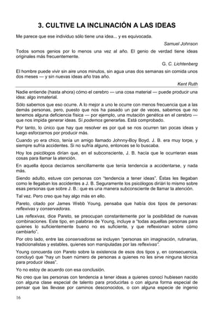 3. CULTIVE LA INCLINACIÓN A LAS IDEAS
Me parece que ese individuo sólo tiene una idea... y es equivocada.
Samuel Johnson
Todos somos genios por lo menos una vez al año. El genio de verdad tiene ideas
originales más frecuentemente.
G. C. Lichtenberg
El hombre puede vivir sin aire unos minutos, sin agua unas dos semanas sin comida unos
dos meses — y sin nuevas ideas año tras año.
Kent Ruth
Nadie entiende (hasta ahora) cómo el cerebro — una cosa material — puede producir una
idea: algo inmaterial.
Sólo sabemos que eso ocurre. A lo mejor a uno le ocurre con menos frecuencia que a las
demás personas, pero, puesto que nos ha pasado un par de veces, sabemos que no
tenemos alguna deficiencia física — por ejemplo, una mutación genética en el cerebro —
que nos impida generar ideas. Sí podemos generarlas. Está comprobado.
Por tanto, lo único que hay que resolver es por qué se nos ocurren tan pocas ideas y
luego esforzarnos por producir más.
Cuando yo era chico, tenía un amigo llamado Johnny-Boy Boyd. J. B. era muy torpe, y
siempre sufría accidentes. Si no sufría alguno, entonces se lo buscaba.
Hoy los psicólogos dirían que, en el subconsciente, J. B. hacía que le ocurrieran esas
cosas para llamar la atención.
En aquella época decíamos sencillamente que tenía tendencia a accidentarse, y nada
más.
Siendo adulto, estuve con personas con “tendencia a tener ideas”. Éstas les llegaban
como le llegaban los accidentes a J. B. Seguramente los psicólogos diríári lo mismo sobre
esas personas que sobre J. B.: que es una manera subconsciente de llamar la atención.
Tal vez. Pero creo que hay algo más en ello.
Pareto, citado por James Webb Young, pensaba que había dos tipos de personas:
reflexivas y conservadoras.
Las reflexivas, dice Pareto, se preocupan constantemente por la posibilidad de nuevas
combinaciones. Este tipo, en palabras de Young, incluye a “todas aquellas personas para
quienes lo suficientemente bueno no es suficiente, y que reflexionan sobre cómo
cambiarlo”.
Por otro lado, entre las conservadoras se incluyen “personas sin imaginación, rutinarias,
tradicionalistas y estables, quienes son manipuladas por las reflexivas”.
Young concuerda con Pareto sobre la existencia de esos dos tipos y, en consecuencia,
concluyó que “hay un buen número de personas a quienes no les sirve ninguna técnica
para producir ideas”.
Yo no estoy de acuerdo con esa conclusión.
No creo que las personas con tendencia a tener ideas a quienes conocí hubiesen nacido
con alguna clase especial de talento para producirlas o con alguna forma especial de
pensar que las llevase por caminos desconocidos, o con alguna especie de ingenio
16

 