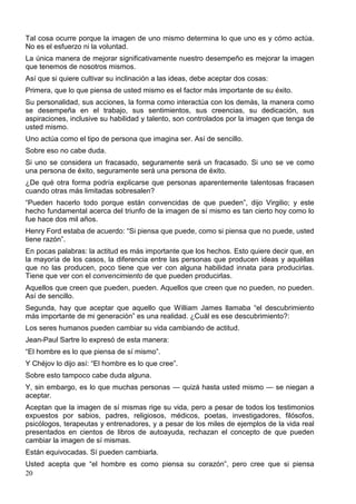 Tal cosa ocurre porque la imagen de uno mismo determina lo que uno es y cómo actúa.
No es el esfuerzo ni la voluntad.
La única manera de mejorar significativamente nuestro desempeño es mejorar la imagen
que tenemos de nosotros mismos.
Así que si quiere cultivar su inclinación a las ideas, debe aceptar dos cosas:
Primera, que lo que piensa de usted mismo es el factor más importante de su éxito.
Su personalidad, sus acciones, la forma como interactúa con los demás, la manera como
se desempeña en el trabajo, sus sentimientos, sus creencias, su dedicación, sus
aspiraciones, inclusive su habilidad y talento, son controlados por la imagen que tenga de
usted mismo.
Uno actúa como el tipo de persona que imagina ser. Así de sencillo.
Sobre eso no cabe duda.
Si uno se considera un fracasado, seguramente será un fracasado. Si uno se ve como
una persona de éxito, seguramente será una persona de éxito.
¿De qué otra forma podría explicarse que personas aparentemente talentosas fracasen
cuando otras más limitadas sobresalen?
“Pueden hacerlo todo porque están convencidas de que pueden”, dijo Virgilio; y este
hecho fundamental acerca del triunfo de la imagen de sí mismo es tan cierto hoy como lo
fue hace dos mil años.
Henry Ford estaba de acuerdo: “Si piensa que puede, como si piensa que no puede, usted
tiene razón”.
En pocas palabras: la actitud es más importante que los hechos. Esto quiere decir que, en
la mayoría de los casos, la diferencia entre las personas que producen ideas y aquéllas
que no las producen, poco tiene que ver con alguna habilidad innata para producirlas.
Tiene que ver con el convencimiento de que pueden producirlas.
Aquellos que creen que pueden, pueden. Aquellos que creen que no pueden, no pueden.
Así de sencillo.
Segunda, hay que aceptar que aquello que William James llamaba “el descubrimiento
más importante de mi generación” es una realidad. ¿Cuál es ese descubrimiento?:
Los seres humanos pueden cambiar su vida cambiando de actitud.
Jean-Paul Sartre lo expresó de esta manera:
“El hombre es lo que piensa de sí mismo”.
Y Chéjov lo dijo así: “El hombre es lo que cree”.
Sobre esto tampoco cabe duda alguna.
Y, sin embargo, es lo que muchas personas — quizá hasta usted mismo — se niegan a
aceptar.
Aceptan que la imagen de sí mismas rige su vida, pero a pesar de todos los testimonios
expuestos por sabios, padres, religiosos, médicos, poetas, investigadores, filósofos,
psicólogos, terapeutas y entrenadores, y a pesar de los miles de ejemplos de la vida real
presentados en cientos de libros de autoayuda, rechazan el concepto de que pueden
cambiar la imagen de sí mismas.
Están equivocadas. Sí pueden cambiarla.
Usted acepta que “el hombre es como piensa su corazón”, pero cree que si piensa
20

 