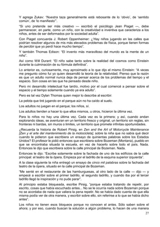 Y agrega Zukav: “Nuestra taza generalmente está rebosante de lo ‘obvio’, de ‘sentido
común’, de ‘lo manifiesto”’.
“Si uno pretende ser más creativo — escribió el psicólogo Jean Piaget —, debe
permanecer, en parte, como un niño, con la creatividad e inventiva que caracteriza a los
niños, antes de ser deformados por la sociedad adulta”.
Con Piaget concuerda J. Robert Oppenheimer: ¿‘Hay niños jugando en las calles que
podrían resolver algunos de mis más elevados problemas de física, porque tienen formas
de percibir que yo perdí hace mucho tiempo”.
Y también Thomas Edison: “El invento más maravilloso del mundo es la mente de un
niño”.
Así como Will Durant: “El niño sabe tanto sobre la realidad del cosmos como Einstein
durante la culminación de su fórmula definitiva”.
Lo anterior es, curiosamente, muy aproximado a lo que dijo el mismo Einstein: “A veces
me pregunto cómo fui yo quien desarrolló la teoría de la relatividad. Pienso que la razón
es que un adulto normal nunca deja de pensar acerca de los problemas del tiempo y el
espacio. Son cosas en las que ha pensado desde niño.
Pero mi desarrollo intelectual fue tardío, motivo por el cual comencé a pensar sobre el
espacio y el tiempo solamente cuando ya era adulto”.
Pero es tal vez Dylan Thomas quien mejor lo describe al escribir:
La pelota que tiré jugando en el parque aún no ha caído al suelo.
Los adultos no juegan en el parque; los niños, sí.
Los adultos tienden a hacer lo que ellos mismos, u otros, hicieron la última vez.
Para lo niños no hay una última vez. Cada vez es la primera; y así, cuando andan
explorando ideas, se aventuran en un territorio fresco y original, un territorio sin reglas, sin
fronteras ni bardas, sin muros o limites, un territorio que promete infinitas oportunidades.
¿Recuerda la historia de Robert Pirsig, en Zen and the Art of Motorcycle Maintenance
[Zen y el arte del mantenimiento de la motocicleta], sobre la niña que no sabía qué decir
cuando le pidieron que escribiera un ensayo de quinientas palabras sobre los Estados
Unidos? El profesor le pidió entonces que escribiera sobre Bozeman (Montana), pueblo en
que se encontraba situada la escuela, en vez de hacerlo sobre todo el país. Nada.
Entonces le dijo que escribiera sobre la calle principal de Bozeman. Nada.
Entonces le dijo: “Escribe solamente sobre la fachada de uno de los edificios de la calle
principal: el teatro de la ópera. Empieza por el ladrillo de la esquina superior izquierda”.
A la clase siguiente la niña entregó un ensayo de cinco mil palabras sobre la fachada del
teatro de la ópera, situado en la calle principal de Bozeman.
“Me senté en el restaurante de las hamburguesas, al otro lado de la calle — dijo — y
empecé a escribir sobre el primer ladrillo, el segundo ladrillo, y cuando iba por el tercer
ladrillo llegó la inspiración y no pude parar”.
Al principio estaba bloqueada, escribe Pirsig, “porque estaba tratando de repetir, por
escrito, cosas que había escuchado antes... No se le ocurría nada sobre Bozeman porque
no se acordaba de nada que valiera la pena repetir. No se había dado cuenta de que ella
misma podía ver de otra manera, y escribir sobre ello, sin referirse a lo que se había dicho
antes”.
Los niños no tienen esos bloqueos porque no conocen el antes. Sólo saben sobre el
ahora; y por eso, cuando buscan la solución a algún problema, lo hacen de una manera
27

 