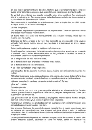 En este tipo de pensamiento uno da saltos. No tiene que seguir el camino lógico, sino que
puede tomar caminos secundarios que aparentemente no conducen a ninguna parte.
Es verdad, sin embargo, que resulta imposible saber si un problema fue solucionado
lateral o verticalmente. Eso ocurre porque todas las buenas soluciones tienen sentido y,
por consiguiente, tienen caminos lógicos.
Pero aun cuando la mayoría de las soluciones son obvias a simple vista, es difícil pensar
en llegar a otras por el camino de la lógica.
Le daré un ejemplo:
Una empresa pequeña tenía problemas con las llegadas tarde. Todas las semanas, veinte
empleados llegaban cada vez más tarde.
El dueño habló con cada uno individualmente (una solución vertical). Hubo algo de
mejora, pero no mucha.
Entonces los llamó a todos a la vez y les manifestó su preocupación (otra solución
vertical). Hubo alguna mejora; pero un mes más tarde el problema era tan grave, o peor,
que antes.
Entonces hizo algo que resolvió el problema definitivamente.
Tomó fotografías instantáneas de la oficina cada quince minutos, a partir de las nueve de
la mañana, cuando abrían. Al mediodía ponía las fotografías en la cartelera de anuncios,
anotando en cada una la hora correspondiente.
En la fotografía de las 9:00 no había nadie.
En la de las 9:15 un solo empleado se hallaba en su puesto.
En la de las 9:30 había ocho empleados.
A las 10:00 aún faltaban cinco empleados.
Las fotografías del día siguiente mostraron alguna mejora, pero al tercer día el cambio fue
radical.
Al finalizar la semana, todos estaban llegando a la oficina a las nueve de la mañana. Una
semana después no siguió tomando las fotos porque el problema se había acabado.
¿Llegó a esa solución mediante pensamiento lógico vertical? Tal vez.
¿Fue así? Lo dudo.
Otro ejemplo más:
Dice la historia que hubo una gran compañía telefónica, en el centro de los Estados
Unidos, que desarrolló un programa de capacitación, después de la guerra de Corea, para
supervisores de telefonistas.
Los graduados eran de máxima calidad, y el programa mismo recibió muchos elogios,
apareció en las revistas y fue analizado por diversas empresas.
Pero tenía un problema: sus graduados eran tan buenos que, tan pronto terminaban, eran
contratados por otras compañías y se iban.
Una empresa fabricante de automóviles puede necesitar tres o cuatro supervisores para
su personal de comunicaciones; una empresa petrolera, cinco o seis¿ el gobierno
canadiense, diez. Inclusive las otras empresas de teléfonos sonsacaban supervisores a
sus propias filiales.
La compañía hizo todo lo posible por retener a sus graduados: les aumentó el sueldo y les
ofreció atractivos puestos, estableció el “Mural de Honor”, donde se inscribían sus
41

 