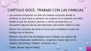 CAPÍTULO DOCE. TRABAJO CON LAS FAMILIAS
• Las autoras proponen un plan de trabajo conjunto donde el
profesor lo que hace es generar un espacio en la relación con ellos
desde el que les ayuda a pensar, a tomar perspectiva y a
encuadrar algunas de las percepciones que tienen sobre su hijo.
• Sitúan tres sesiones durante el curso para establecer el plan de
trabajo con el alumno.
• Ofrecen una serie de estrategias para trabajar con padres de
familia complicados (peleoneros, exigentes hasta rayar en la
rigidez, pesimistas, frágiles, ansiosos, etc.)
• “Saber pensar bajo el fuego”
 