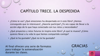 CAPÍTULO TRECE. LA DESPEDIDA
• ¿Cómo te vas? ¿Qué emociones ha despertado en ti este libro? ¿Hemos
conseguido que te interesara?, ¿Hacerte partícipe? ¿Te ves capaz de llevar a la
acción algo de lo que haya conectado con tus retos y necesidades?
• ¿Qué proyectos y retos futuros te inspira este libro? ¿A qué te mueve? ¿Cómo
quieres llevar a tu vida lo que hemos compartido contigo?
• ¿Qué te ha gustado? ¿Qué no te ha gustado?
Al final ofrecen una serie de formatos
para trabajar la autoevaluación
durante las clases.
GRACIAS
!
 