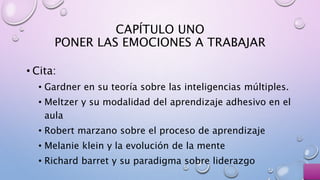 CAPÍTULO UNO
PONER LAS EMOCIONES A TRABAJAR
• Cita:
• Gardner en su teoría sobre las inteligencias múltiples.
• Meltzer y su modalidad del aprendizaje adhesivo en el
aula
• Robert marzano sobre el proceso de aprendizaje
• Melanie klein y la evolución de la mente
• Richard barret y su paradigma sobre liderazgo
 