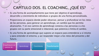CAPÍTULO DOS. EL COACHING, ¿QUÉ ES?
• Es una forma de acompañamiento que tiene por objetivo el aprendizaje,
desarrollo y crecimiento de individuos o grupos de una forma personalizada.
• Proporciona un espacio donde poder observar, pensar y profundizar en los retos
de las personas, para generar un aprendizaje, un cambio que les permita
alcanzarlos. Y en ese camino de aprendizaje conecta a las personas o a los
grupos con su parte emocional o relacional, que potencia o limita el cambio.
• Es una forma de aprendizaje que supone un espacio para entenderse a sí mismo
y para entender el entorno, y así responder mejor a los retos del presente y del
futuro.
Coaching es un
camino de…
Aprendizaje Crecimiento Transformación
 