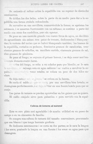 NGEVO LIBRO DE COCINA                          107


      Be estiende el relleno sobre la espaldilla con un espesor de dieciocho
centimetros.
      Se doblan 10s dos lados, sobre la parte de en rnedio para dar a la es-
paldilla una forma ovalada redondeada.
      Se envnelve en una servilleta, consernindole la forma; se aprietan loa
estremos, i se amarran fuertemente con un ckfiamo; se sostiene a parte del
rnedio con otros dos cordelitos, pero sin rtpretar.
      Se pone en una cacerola grande con cuatro litvos de a g m , uii decilitro
de aguardiente sin anisar, tres patas cle ternera, deshuesadas i blanquea-
das; la corteza del tocino que se habrh blanqueado tainbien; 10s huesos de
la espaldilla, cortados en pedazos, doscientos gramos cle zanahorias, tres-
cientos gramos de cebollas, un ramillete surtido, cincuenta gremos de sal,
diez grrzmos de pimienta.
       Se pone a1 fuego; se espuma a1 primer hervor, i se deja cocer mui len-
  -  v t e durante cuatro horas.
                del fuego, se echa a un colador para que pdestile; se le saca
                   snjuaga esta en agua caliente i se vuelve a envolver la es-
pahL                     coni0 estaba; se coloca un peso de dos kilos en-
cima.
      Se deja e n h .                ' se coloca en la fuente,
      Se cuela el caldo                      por una servilleta bien lavada; se
desengrasa perfectamente, i b.     ,     'riar en una fuente honda para que se
cuaje.
      Las patas de ternera se pueden aprovechar en 10s guisos que se quiera.
      El caldo cuajado sirve para gaiantina o para servirlo con la espal-
dilla.

                        Cabeza de ternera a1 natural

     Este es otro plato mui agradable i de mucha utilidad en u n paseo de
campo o en un almuerzo de familia.
     Se compra una cabeza de ternera del tamafio conveniente, procurando
que sea blanca i que tenga bastante gordura.              F




     Se deshuesa enteramente i se corta en dos partes; se le saca la lengua
i 10s sesos; poniendo la lengua en una fuente i 10s sesos en agua para que
desangren.
 