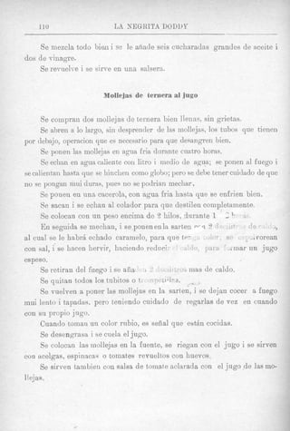 110                     LA NEGRITA DODUY

     Se inezcla todo bien i se le anade seis cucharadas grandes de aceite i
dos de vinagre.
    Se revuelve i se sirve en una salsern.


                         Mollejas de ternera a1 jugo


        Se coinpran dos mollejas de teriiera bien llenas, sin grietas.
        Se abreii a lo largo, sin desprender de 1as mollejas, 10s tubos que tienen
poi* debajo, operacion que es necesario para que desangren bien.
        Se ponen las mollejas en agua fria durante cuatro horas.
        Se eclian en agua caliente con litro i medio de agua; se ponen a1 fuego i
se calientan hasta que se hinchen coni0 glolio; pero se debe tener cuidado de que
no se pongan mui duras, pues 110 se podrian mechar.
        Se ponen en una cacerola, con agua fria hssta que se enfrien bien.
        Se sacan i se echan a1 colador para que destilen completamente
        Se colocan con un peso encima de 2 hilos, durante 1 S 1, t
        E n seguida se niechan, i se.ponenen1a sarten p r r l 9
a1 cual se le habrii echado caramelo, para qup_ tP-                       Jlvorean
con sal, i se hacen herrir, haciendo reduri
espeso.
        Se retiran del fuego i se alia I 2             rnas de caldo.
        Se quitan todos 10s tizbitos o t.           ,.T   8


        Se vuelven a poner las mollejas en la sarten, i se dejan cocer 8 fuego
mui lento i tapadas. per0 teniendo cuidado de regarlas de vez en cuando
con su propio jugo.
       Cuando tornau un color ritbio, es sehal que evtAn cocidas.
        Se desengrasa i se cuela el jugo.
        Se colocan las mollejas en la fuente, se riegan con el jug0 i se sirven
con acelgas, espinacas o tomates revueltos con huevos.
       Se sirven tambien con salsa de tornate aclarada con el jug0 .de las mo-
I I ejas .
 