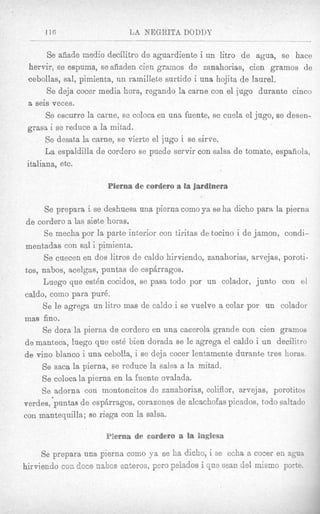 116                    LA NEGRITA DODDY

      Se ads& rnedio decilitro de aguardiente i un litro d e agua, se hace
 hervir, se espuaa, 8e adaden cien gramos de zanahorias, cien gramos de
cebollas, sa!, pimienta, un ramillete surtido i una hojita de laurel.
      Se deja eocer media horn, rcgando la carne con el jug0 durante cinco
a seis veces.
      S5 escnrre la came, se coloca en una fuente, se cuela el jugo, se desen-
grasa i se rednce a la mitad.
      Se desata la carne, se vierte el jug0 i se sirve.
      Ea espaldilfa de cordero se p e d e servir con salsa de tomate, espaiiola,
italiana, etc.

                      Piema de esrdero a la fardinera

       Se prcpara i se deshuesa una pierna como ya se ha dicho para la pierna
 d e cordero a las siete horas.
      Se mecha por la parte interior con tiritas de tocino i de jamon, condi-
mentadas con sal i pimienta.
      Se cuecen en dos litros de caldo hirviendo, zanahorias, arvejas, poroti-
tos, nabos, acelgas, puntas de espkragos.
      Luego que e s t h cocidos, se pasa todo por un colador, junto con el
caldo, como para pur&
      Se le agrega un litro mas de caldo i se vuelve a colar por un colador
mas fino.
      Se dora la pierna de cordero en una caoerola grande con cien gramos
de manteca, luego que est4 bien dorada B le agrega el caldo i un decilit,ro
                                            e
de vino blanco i una cebolla, i se deja cocer lentamente durante tres horas.
      Se saca la pierna, se reduce la salsa a la mitad.
      Se coloca la pierna en la fuente ovdada.
      Se adornht con montoncitos de zanahorias, coliflor, arvejas, porstitos
verdes,'puntas de esp4rragos, corazones de alcachofas pkados, todo saltado
con rnantequilla; B riega con la salsa.
                     e
 