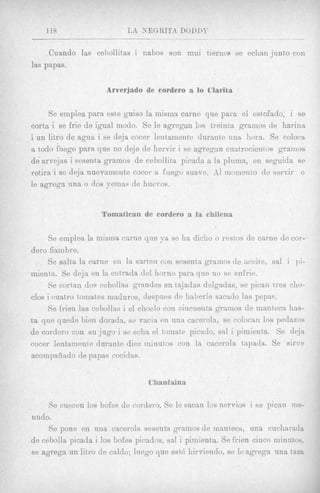 118                     rJ:i   KEGRITA DODIX
                                              _    _       _   _ _ - _ _ _
                                                               ~

     Cuando las cebollitas i nabos son mui tiernos se echan junto con
las papas.

                                    e cordeso a lo C h i

      Se emplea para este guiso la misma carne que para el estofado, i se
corta i se frie de igual modo. Se le agregan 10s treinta gramos de harina
iun litro de agua i se deja cocer lentamente durante una horn. Se colocn
a todo filego para que no deje de hervir i se agregan cuatrocieiatos gramos
de arvejas i sesenta gramos de cebollita picada a la plnma, en seguida se
retira ise deja nuevamente cocer a fnsgo suave. AI momento de s e n i r e
le agrega una o dos yemns de huevos.




    Se emplea la misma came que ya se ha diclio o restos de carne de cor-
dero fiambre.
     Se salta la carne en la sarten cui1 sesenta gramos de aceite, sal i pi-
rnienta. Se deja en 1%ent'rada del horno para que no se enfrie.
     Se cortan dos cebollas grandes en tajadas delgadas, se pican tres cho-
clos i cuatro tomates maduros, despues de haberle sacado las pepas.
     Se frien las cebollas i el choclo con cincuenta gramos de manteca has-
ta que quede lien dorada, se vacia en una caceroln, se colocan 10s pedazos
de cordero con s u jug0 i sc echa el tomate picado, sal i pimienta. Se deja
cocer lentainente durante diez ininutos con la cacerola tapada. Se sirve
acompaeado de papas c o d a s .




     Se cuecen 10s bobs de cordero. Se le sacan los nervios i se pican me-
nudo.
     Se pone en una cacerola sesenta gramos de manteca, una cucharada
de cebolla picada i 10s bofes picados, sal i pimient,a. Se frien cinco minutos,
se agrega un litro de caldo; luego que est6 liirviendo, se le agrega una t a m
 