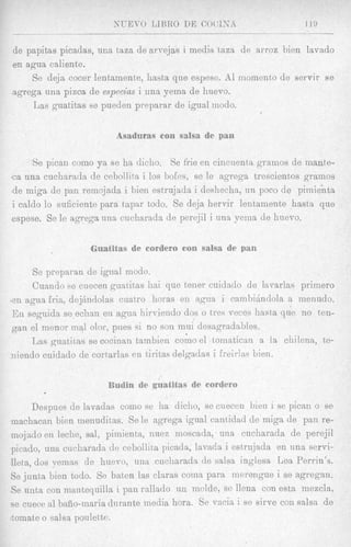de papitas picadas, una taza de arvejas i media taza de arroz bien lavado
en agua caliente.
    Se deja cocer lentamente, hasta que espese. A1 momento de servir se
agrega una pizca de especius i una yeina de huevo.
    TJas guatitas se pueclen preparar de igual modo.




      Se pican como ya se ha dicho. Se frie en cincuenta g a m o s de mante-
c a una cuclinrada de cebollita i los bo€es, se le agrega trescientos gramos
de niiga de pan remojada i bieii estrujadn i deshecha, un poco de pimienta
i caldo lo suficiente para tapar todo. Se deja hervir lentamente h a s h que
espese. Se le agrega una cucharada de perejil i una yema de huevo.

                                                        an

     Se prepatran de igual modo.
     Cuando se cuecen guatitas hai que tener cuidado de lxvarlas primero
zn agua Irk, dejhdolas cuatro horas en agun i cambijndola a nienudo.
En seguida se echan en agua Iiirviendo dos o tres veces hasta que no ten-
gan el menor mal olor, pines 4i no son mni desagradables.
     Las gutztitas se cocinan tambien como el tomaticnu a la chilena, te-
?liendo cuidado de cortarlas en tiritas delgadas i freirlas bien.




      Despues de lavadas como se ha cliclro, se cuecen blen i se picaii o se
machacan bien menuditas. Se le agrega igual cantidad de miga de pan re-
inojado en leche, sal, pimientn, nuez moscada, una cucharada de perejil
picado, una cucharada de cebollita picada, lavada i estrujada en una servi-
Ileta, dos yernas de hnevo, una cueliarads de salsa inglesa Lea Perrin’s.
Se junta bien todo. Se baten las claras coma para merengue i se Agregan.
6e uata con mantequilla i pan rallado un molde, se llena con esta mezcla,
se cuece a P bafio-maria durante media hora. Se vacia i se sirve con salsa de
*tomateo salsa poulette.
 