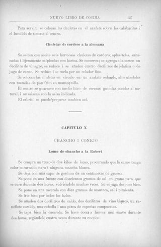 .
                         NtJEVO LIBRO DE UOCINA                         127
_________   __    -___             ~ _ _ _ _ _

     Para servir: se colocan las chuletas en el aznfate sobre las calabacitas i
el fundido de tomate a1 ceiitro.




     Se saltan con weite seis liermosas chuletas de cordero, aplastadas, sazo-
nadas i lijeramente salpicadas con harina. Se escurren; se agrega a la sarten un
decilitro de vinagrc, se reduce i se ariaden cuatro decilitros de jelatina o de
jug0 de caxne. Se reduce i se cuela por un colador fino.
     Se colocan las chuletas en circinlo en un azafate redondo, alternBiidolas
con tostadas de pan frito en mantequilla.
     El centro se guamece con inedio litro de cerezas guindas cocidas a1 na-
tural, i se salsean con la salsa indicadn.
      E1 cabrito se puede ‘prsparar tamlnien asi.




                           CHANCBO 1 CONE,JO



     Se coinpra rin trozo de dos kilos de 10x0,   procuraiido que la came tenga
color eiicariiaclo claro i ninguiia mancha blanca.
     Se deja con una capa de gordura de un centimetxo de grueso.
     Se pone en una fuente con doscientos gramos de sal en grano para que
se cure durante dos horas, volvidndole muchas veces. Se en-juga despues bien.
     Se pone en una cacerola con diez gramos de manteca, sal i pirnienta.
     Se frie bien por todos 10s lados.
     Se siiadeii dos decilitros de caldo, dos decilitros de vino bl+nco, un ra-
millete surtido, una cebolla i una pizca de especias compuestas.
      Se tapa bien la cncerola. Se hace cocer a hervor mui suave durante
 dos horas, regAndolo cuatro veces durante su coccion.
 