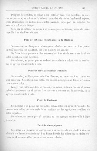 XUFJVO LIBBO D E ( ‘ 0 ( > 1 N A             141
                                                    ._____                -

     Despues de cocidos, se echan a un colador para que destilen i se cor-
tan en pedazos; se echan en la misrna cantidad de salsa bechainel espesa,
comoalcachofas; se reducen, se cuelan pasando todo por un colador. Se
vuelve a colocar a1 fuego.
     Se le da un hervor, se retira i se le agregan cincuenta gramos de man-
tequilla i un decilitro de nata.

                Purgde cebollas encarnadas, a la Bretona


     -
     Se inondan, se blanquean i desangran cebollas; se escurren i se ponen
en una cacerola con manteca, sal i un poquito de az6car:
     Se frien hasta que est& bien encarnadas, i se afiade t8antacantidad de
salsa espafiola como cebollas.
     Se reducen, se pasan por un cedazo; se vhelven a colocar en la cacero-
la; se agrega mantequilla i nata.

                    Pur6 de cebollas blancas (Ssubise)

    Se mondan, B blanquean cebollas blancas; se escurren i se ponen en
                  e
una cacerola. Se cubren con caldo. Se cuecen a fuego inui lento, evitando
que toinen color.
    Luego que est>&cocidas, se cuelan, i se echan en tanta bechamel como
cebollas; se pasan por el cedazoi se vuelven a colocar en la cacerola, se le
agrega inantequilla i nata.

                            Pur6 de Castahas

     Se mondan i se pelan las castafias, echhdolss en agua lfirviendo. Se
cuecen con caldo, cuando e s t h bien cocidas, se les agrega un decilitro de
salsa espafiola.
     Se reduce, se pasan por el cedazo; se les agrega mantequilla i jug0
de carne.

                            Pur6 de champignons
     Se cortan en pedazos, se cuecen con una cuchttrada de Zaldo i una cu-
charada de limon; se afiade sal, i se hacen hervir dos minutos; se dejan en-
friar en el mismo caldo; se eseurren en un colador.
 