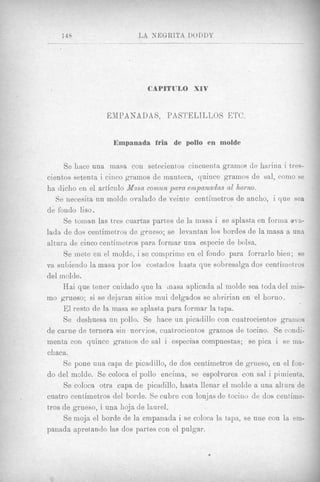 CAPITULO XIV


                  EMPANAD AS, PA S'YELTLLOS E'I'C.


                    Empanada fria de pollo en molde


     Se hace una masa con setwientos cincuenta gramos de harina i tres-
cientos setenta i ciiico gramos de manteca, quince gramos de sal, con10 se
ha dicho en el a r t h i l o Mrtsa comun para einpanadas a1 homo.
   Se necesit)a un molde ovalado de veinte centimetros de ancho, i que sea
de fondo liso.
     Se toinan las tres cuartas partes de la masa i se aplasta en forilia 0va-
lada de dos centimetros de grueso; se levantan 10s hordes de la masa a una
altura de cinco centiinetros para formar una especie de bolsa.
     S e mete en el molde, i se comprime en el fondo para forrarlo bien; se
va suLiendo la masa por 10s costados hasta que sobresnlga dos centimetros
del molde.
     Hai que tener cuidado que la mass aplicada a1 molde sea toda del mis-
mo grueso; si se dejaran sitios mui delgados se ahririan en el liorno.
     El resto de la masa se aplasta para formar la tapa.
     Se deshuesa un pollo. Se hace un gicadillo con cuatrocientor grainos
de carne de ternera sin nervios, cuatrocientos gramos de tocino. Se condi-
menta con quince granios de sal i especias compuestas; se pica i se ma-
chaca.
     Se pone una capa de picadillo, de dos centimetros de grueso, en el fon-
do del molde. Se coloca el pollo encima, se espolvorea con sal i pimienta.
     Se coloca otra capa de picadillo, hasta llenar el molde a una altura de
cuatro centimetros del borde. Se cubre con lonjas de tociiio cle dos centime-
tros de grueso, i una hoja de laurel.
     Se moja el borde de la empanada i se colocn la tapa, se une con la em-
panada apretando las dos partes con el pulgar.
 