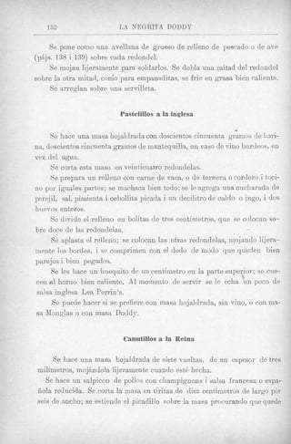 152                    L A NEGRITA DODDP

     Se pone coni0 una avellana de grueso de relleno de pescado o de ave
(pAjs. 138 i 139) sobre cada redondel.
     Se mojan 1i.jeramente para soldarlos. Se dobla una mitad del redandell
sobre la otra mitad, como para empanaditas, se frie en grasa bien caliente-
     Se arreglan sobre una servilleta.


                           Pastelillos a la inglesa

                                                                 *
      Se hace una masa hojalclracla con doscientos cincuenta gramos de l w i -
na, doscientos cincuenta grainos de mantequilla, tin vas0 de vino burtleos, en
vez del agua.
      Se corta esta masa en veinticnatro redondelas.
      Se prepara un relleno con came de vaca, o de ternera o cordero i toci-
no por iguales partes; se machaca bien todo; se It! agrega una cucharada de
perqjil, sal, pimienta i cebollita picacla i un decilitro de caldo o jugo, i dos
huevos enteros.
      Se divide el relleno en bolitas de tres centimetros, que se colocan so-
bre doce de las redondelas.                                          /




       Se aplasta el relleno; se colocan las otras redondelas, mojando lijera-
mente 10s bordes, i se comprimen con el dedo de modo que quedeii bien
parejos i bien pegados.
       Se les hace un huequito de un ceutimetro en la parte superior; se cue-
c e n a l horno bien caliente. A1 momento de servir se le echa un poco d e
 salsa inglesa Lea Perrin's.
       Se puede hacer si se prefiere con masa hojaldrada, sin vino, o con ma-
sa Monplas o con masa Doddy.


                            Glanutillos a la Reina

     Se hace una masa hojaldrada de siete vueltas, de u n espescr de tres
milimetros, mojAndola lijeramente cuando est6 hecha.
   Se hace un salpicon de pollos con champignons i salsa francesa o espa-
Eiola reducida. Se corta la masa en tiritas de diez centimetros de largo por
seis de ancho; se estiende el picadillo sohre la masa procurando que quede
 