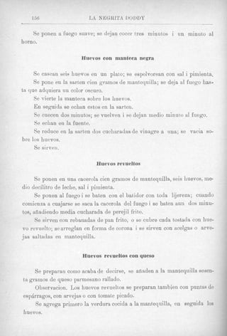 Se ponen a fuego suave; se dejan cocer tres minutos i un minuto a1
horno.

                       Huevos con manteca negra

     Se cascan seis huevos en un plato; se espolvorean con sal i pimienta,
     Se pone en la sarten cien gramos de mantequilla; se deja a1 fuego has-
ta que adquiera nn color oscuro.
     Se vierte la manteca sobre 10s huevos.
     E n seguida se echan estos en la sarten.
     Se cuecen dos minutos; se vuelven i se dejan medio minuto a1 fuego.
     Se echan en la fuente.
     Se reduce en la sarten dos cucharadas de vinagre a una; se vacia so-
bre los huevos.
     Se sirven.

                             Huevos revueltos

     Se ponen en una cacerola cien grarnos de mantequilla, seis huevos, me-
dio decilitro de Ieche, sal i pimienta.
     Se ponen a1 fuego i se batten con el bat,idor con toda lijereza; cuando
comienza a cuajarse se saca la cacerola del fuego i se baten aun dos minu-
tos, afiittdiendo media cucharada de perejil frito.
      Se sirven con rebanadas de pan frito, o se cubre cada tostada con hue-
vo revuelto; searreglan en forma de corona i se sirven con acelgas o arve-
jas saltadas en mantequilla.


                       Huevos revuelfos con queso

     Se preparan como acaba de decirse, se aiiaden a Is mantequilla sesen-
ta grainos de queso parmesano rallado.
     Observacion. Los huevos revuelt,os se preparan tambien con puntas de
espkrragos, con arvejas o con toinate picado.
     Se agrega primer0 la verdura cocida a la mantequilla, en seguida 10s
huevos.
 