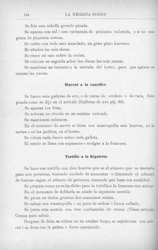 164                    LA NEGRLTA DODDY

     Se frie una cebolla grande picada.
     Se sazona con sal i una cucharada de pimient,a colorada, o si no una
pizca de pimienta comun.
    Se cubre con todo est0 mezclado, un gran plato huevero.
     Se aiiaden las seis claras.
     Se cuece un rat0 sobre la cocina.
     Se colocan en seguida sobre las claras las seis yemas. .
    Se mmtiene un instante a la entrada del horno, para que ap6nas se
cuezan las yemas.

                            Huevos a la canciller

     Se hacen seis galletas de ave, o de carne de corder0 o de vaca, bien
picada como se dijo en el articulo (Gallet<asde ave pAj. 66).
     Se apanan i se frien.
     Se colocan en circulo en un azafate redondo.
     Se mantienen calientes.
     En el rnomento de servir se frien con mantequilla seis huevos, en la
sarten o en las pailitas, en el horno.
     Se coloca cada huevo sobre cada galleta.
     El centro se llena con espinacas o acelgas a la francesa.

                            Tortilla a la Rigoletto

      Se haceuna tortilla con diez huevos que es el nhmero que se necesita
para seis personas, teniendo cuidado de aumentar o disminuir el nhmero
de huevos segun el ndmero de personas, tomando por base esa cantidad.
      Se prepara como ya se ha dicho para la tortilla a la francesa con azdcar.
      En el momento de doblarla se afiade la siguiente mezcla:
      Se pican en dados gruesos dos manzanas reinas.
      Se saltan con mantequilla i un poco de azdcar i limon rallado.
      Se junta esta mezcla con tres cucharadas de crerna (VBase articulo
Crema para salsa).
     Despues de frita se coloca en un azafate largo, se espolvorea con a d -
car i se dora con la paleta o fierro enrojecido.
 