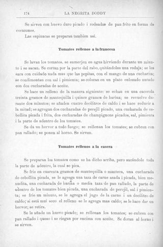 174                   LA NEClRlTA DODDY

     Se sirven con huevo duro picado i rodeadas de pan frito en forma de
corazones.
    Las espinacas se preparan tambien asi.


                        Tomates rellenos a la francesa


      Se lavan 10s tomates, se sumerjen en agua hirviendo durante un minu-
to i se sacan. Se cortan por la parte del rabo, quitbndoles una rodaja; se les
sac8 con cuidado nada mas que las pepitas, con el mango de una cucharita;
se condimentun con sal i pimient,a; se colocan en un plato enlozado untadv
con dos cucharadas de aceite.
      Se hace un relleno de la manera siguiente: se echan en una cacerola
treinta gramos de mantequilla i quince gramos de harina; se revuelve du-
rante dos minutos; se aiiaden cuatro decilitros de caldo i se hnce reducir a
la mitad; se agregan dos cucharadas de perejil picado, una cucharada de ce-
bollita picada i frita, dos cucharadas de champignons picados, sal, pimienta
i la parte de adentro de 10s tomates.
      Se da un hervor a todo fuego; se rellenan 10s tomates; se cubren con
pan rallado; B ponen a1 horno. 8 e sirven.
               e


                        Tomates rellenos a la casera


     Se preparnn 10s tomates como se ha dicho arriba, per0 sacandole toda
la parte de adentro, la cual se pica.
     Se frie en cuarenta gramos de mantequilla o manteca, una cucharada
de cebollita picada, se le agrega una taza de carne asada i picada, bien me-
nudita, una cucharada de h a r i h o media taza de pan rallado, la parte de
a&ntro de 10s tomates bien picada, una cucharada de perejil, sal i pimien-
ta; se frie un minuto, se le agrega el jug0 de la carne i un decilitro de
caldo;. si estb mui seco el relleno se le agrega mas caldo; se le hace dar un
hervor; se retira.
     Se le aiiade un huevo picado; se rellenan 10s tomates; se cubren COD
pan rallado i queso i se riegan por encima con aceite. Se doran a1 horn0 i
se sirven.
 