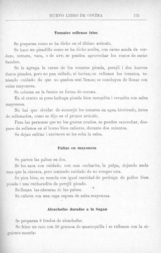 NUEVO LIBRO DE COCINA                        175



                          Tomafes rellenos frios

     Se preparan como se ha dicho en el Gltimo articulo.
     Se hace un picadillo como se ha tlicho arriba, con came asada de cor-
dero, ternera, vaca, o de ave; se pueden aprovechar 10s restos de carhe
fiambre.
     Se le agrega la came de 10s tomates picada, perejil i dos huevos
duros picados, per0 no pan rallado, n i harina; se rellenan 10s tomates, te-
niendo cuidado de que no queden mui llenos; se concluyen de llenar con
salsa mayonesa.
     Se colocan en la fuente en forma de corona.
     En el centro sk pone lechuga picada bien menudita i revuelta con salsa
mayonesa.
     No hai que olvidar de sumerjir 10s tomates en agua hirviendo, Antes
de rellenarlos, como se dijo en el primer articulo.
     Para las personas que no les gustan crrxdos, se pueden sancochar, des-
pues de rellenos en el horno hien caliente, durante dos minutos.
     Se dejan enfriar i ent6nces se les echa la salsa.


                           Paltas en mayonesa

     8e parten las psltas en dos.
     Se les saca con cuidado, con m a cucharita, la pulpa, dejando nada
mas que l a A s c a r a , pero teniendo cuidado de no romper esta.
     Ee pica bien, se mezcln con igual cantidad de pechuga de pollos bien
picada i una cucharadita de perejil picado.
                                                   Y
     Se llenan las chscaras de las paltas.
     Se cubren con una capa espesa de salsa mayonesa.
                             -
                      Alcachofas doradas a la Sagan

     Se preparan 8 fondos de alcachofas.
     Se frien un rat,o con 50 gramos de mantequilla i se rellenan con la si-
 guien te mezcla :
 
