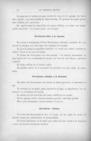 --


       176                  L A NEGRITA DODDY

     Re pasa por el cedazo un seso cocido de vaca; se le agrega un huevo
duro picado, una cucharadita de finas hierbas, 25 grarnos de queso parme-
sane rallado, sal i pimienta.
     Se espolvorean las alcachofas con queso rallado, se rocian con mante-
quilla derretida i se hacen dorar en el homo.


                        Berenjenas frias a la romana

     Se cortan 6 berenjenas (VBase Berenjenas rcllenas), tratando de con-
servar la ctiscara, con una capa mui delgada de la pulpa.
     Se pica la pulpa en pequeiios daditos i se cuece con cuatro tomates pi-
cados i frihos en un poco de aceite.
     Se llenan las berenjenas con esta mezcla, i se cuecen lentamente en
una sarten con ties cucharadas de aceite, un vas0 de vino blanco, pimienta
i perejil.
     Se dqjan enfriar en el mismo caldo.
     So pueden cubrir en el momento de servirlos con una salsa de mayo-
nesa.

                      Berenjenas saltadas a la Romana

       Se pelan seis berenjenas i se cortan en dados gruesos i se eazonan con
sal.
     Se estrujan en un pafio, para esprirnirle el jugo, se espolvorea con pi-
gmienta i se revuelcan en harina.
     Se saltan en una cacerola con cuatro decilitros de aceite.
     Se les agrega cuatro tomat8espicados, perejil i estragoxl picado.
     Sirve para acompafiar carnes asadas o aves etc.


                             Berenjenas rellenas

     Se cortan las berenjenas en dos a lo largo, se les quita la carne del
interior hasta dos centiinetros de profundidad.
      Se hacen incisiones en la came que resta con seis cortes a la izquierda
i seis a la derecha forinando cuadros.
 