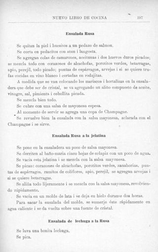 -.5

                         NUEVO LIBKO DE COC'INA                         197



                                Ensalada Rusa

     Se quitan la pie1 i huesitos a un pedazo de salmon.
     Se corta en pedacitos con atun i langosta.
     Se agregan colas de camarones, aceitunas i dos huevos duros picados;
se mezcla todo con corazones de alcachofas, porotit,os verdes, betarragas,
apio, perejil, todo picado; puntas de espbrragos, arvejas i si se quiere tru-
fas cocidas en vino blanco i cortadas en rodajitas.
     A medida que se van colocando 10s mariscos i hortalizas en la ensala-
dera que debe ser de crista], se va agregando un alino compuesto de aceite,
vinagre, sal, pimienta i cebollita picada.
     Se mezcla bien todo.
     Se cubre con una salsa de mayonesa espesa,
   I
     A1 momento de servir se agrega una copa de Champagne.
     Se revuelve bien la ensalada con la salsa mayonesa, aclarada con el
Champagne i se sirve.

                        Ensalada Rusa a la Jelatina

      Se pone en la ensaladera un POCO de salsa mayonesa.
      Se derriten a1 baiio-maria cinco hojas de colapiz con un poco de agua.
     Se vacia esta jelatina i se mezcla con la salsa mayonesa.
     Se pican: corazones de alcachofas, porotitos verdes, zanahorias, pun-
tas de espArragos, ramitos de coliflores, apio, perejil, se agregan arvejas i
si se quiere betarragas.
     Se aliiia todo li jeramente i se inezcla con la salsa mayonesa, revolvien-
do rhpidamente.
     Se vacia en un molde de lata i se deja en hielo durame dos horas.
     Para sacar la ensalada del molde, se sumerje 6ste rhpidamente en
agua caliente i se da vuelta sobre una fuente de cristal.
                                                         -

                      Ensalada de lechuga a la Rusa
                                                                              Y


     Se lava una bonita lechuga.
    Se pica.
 