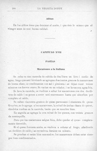 Aliflos

    E n 10s alifios tiene que dominar el aceite, i que Bste lo m i m o que el
vinagre Sean de mui buena calidad.
                                                                            #




                              CAPITULO XVII


                                  PASTAS


                          Macarrones a la Italiana

      Se echa en una cacerola de cabida de dos litros un litro i medio de?
agua; luego que est6 hirviendo se agregan doscientos gramos de niacarrones
de buena clase; se condimentan con sal i pimienta i se dejan cocer veinte
minutos con hervor suave. Se vacian en un colador, i se lavan con agua 'fria,
      Se lava la cacerola; se vuelven a echar 10s macarrones con dos d e d i -
tros de caldo i se ponen a cocer mui suavemente hasta que absorban por
completo el caldo.
       Se rallan cincuenra gramos de queso parmesano i cincuenta de quess          I




G r u y h e ; se le agrega a 10s macarrones, la rnitad de Bmbas clases de queso,
dsindolos vueltas en la cacerola, hasta que se mezclen bien.
       En seguida se agrega la otra mitad de 10s quesos, con treinta gramos
de mantequilla.
      Para que 10s macarrones salgan bien, debe quedar el queso completa-
mente derretido.
       Si el qiieso formara aceite, se vuelven a colocar a1 fuego, afiadiendD
un decilitro de caldo, i se revuelven durante un minuto.
       Se prueban si e s t h bien sazonados; 10s maearrones deben estar siem-
pre bien condirnentados.
 