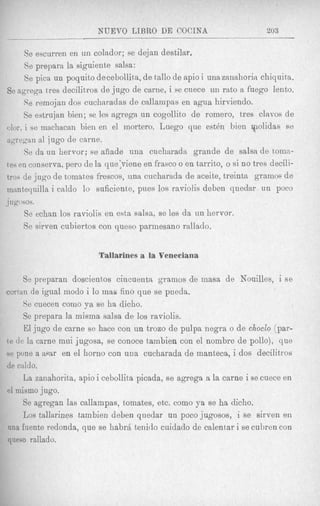NUEVO LIBRO DE COCINA                            203

      Se escurren en un colador; se dejan destilar,
      Se prepara la siguiente salsa:
      Se pica un poquito de cebollit,a, de t'allo de apio i una zanahoria chiquita.
Se agrega tres decilitxos de jug0 de carne, i se cuece uii rato a fuego lento.
      Se rernojan dos cucharadas de cnllarnpas en agua hirviendo.
      Se estrujan bien; se les agrega un cogollito de romero, tres clavos de
olor, i so machacan bien en el mortero. Luego que est& bien qiolidas ee
agregan a1 jug0 de carne.
      Se da un hervor; se aiiade una cucharada grande de salsa de torn::-
tes en conserva, pero de la que;viene en frasco o en tarrito, o si no tres decili-
tros de jug0 de tomates frescos, una cucharada de aceite, treinta gramos de
rnantequilla i caldo lo suficiente, pues 10s raviolis deben quedar un poco
J ugosos.

     Se echan 10s raviolis en esta salsa, se les da un hervor.
     Se sirven cubiertos con queso parmesano rallado.


                          Tallarines a la Veneciana

     Se preparan doscientos cincuenta gramos de inasa de Nouilles, i s e
coytan de igual modo i lo inas fino que se pueda.
      Se cuecen corn0 ya se ha dicho.
      Se prepara la misma salsa de 10s raviolis.
      El jug0 de carne se hace con un trozo de pulpa negra o de choclo (par-
te d e la carne mui jugosa, se conoce tainbien con el nombre de pollo), que
se pone a mar en el homo con una cucharada de manteca, i dos decilitros
de caldo.
      La zanahorita, apio i cebollita picada, se agrega a la carne i se cuece en
el inismo jugo.
      Se agregan las callampas, tomates, etc. como ya se ha dicho.
      Los tallarines tambien deben quedar un poco jugosos, i se sirven en
una fuente redonda, que se h a b r j tenitlo cuidado de calentar i ye cubren con
queso rallado.
 