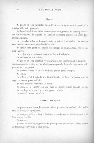 204                    LA MEGRITA DODDY



                                   Gnocci

       Se ponen en una cacerola: cinco decilitros de agua, veinte gramos de
  mantequilla, sal i pimienta.
       Se hace hervir i se aiiaden ciento cincuenta gramos de harina. se mez-
  cia con la cuchara de madera i se afiaden cincuenta gramos de queso par-
  mesano rallado.
       Be revuelve sobre el fuego durante un minuto; se retira, i se aiiaden
  tres huevos, uno a uno, mezclhdolos bien.
       Se divide esta pasta en bolitao del tamaiio de una aceituna, que sella-
- man gnocci.
       Se cuajan durante cinco minutos en leche hirviendo.
       Se escurren en un cedazo.
       Se ponen en una cacerola veinte gramos de mantequilla o manteca, i
  cuarenta gramos de harina; se aiiade poco a poco leche de la que ha servido
  para cuajar 10s gnocci.
       Se cuece durante un cuarto de hora, revolviendo siempre.
       Se cuela.
       Se coloca en el fondo de una fuente honda, un lecho de gnocci, que se
  espolvorea con queso rallado.
       Se vierte encima una capa de salsa.
       Se llena asi la fuente con una capa de gnocci, queso rallado i salsa.
       Be concluye cubriendo todo con queso rallado.
    ’
       Se dora a1 horno i se eirve.

                             Souffl6s eon queso

     Se pone en una cacerola sesenta i ciuco gramos de harina i ocho decili-
tros de leche, sal i pimienta.
     Se revuelve sobre el fuego, teniendo cuidado que no se apelottone; si no
habria que colarlo.
     Se retira.
     Se afiaden doscientos gramos de queso parmesano rallado i cinco yeinas
de huevos, revolviendo 3 cada yema.
 
