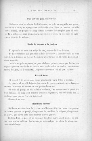 Otro rebozo para entremeses

     Se baten bien las claras de dos huevos, se echa en seguida una yema,
se vuelve a batir; se agrega una cucharada bien llena de liarina, cernida
por el cedazo, un poquito de sal; se bate otro rato i se emplea para el rebo-
zo. Este rebozo es mui bueno para entremeses dulces, en este cas0 se agre-
ga un poquito de azbcar.


                         Modo de apanar a la inglesa

     E l apanado se hace con miga de pan, huevos batidos i aceite.
     Se hace tambien con pan frio rallsdo i cernido, o desnienuzado en una
servilleta i despues se cierne. Se puede gnardar asi en un tarro para c u m -
do se necesite.
     Cuando se quiera apa'nar, se pasa el objeto priineramente por harinn, en
seguida por un batido de un huevo, una cucharadita de a c e h i una cucha-
radita de agua, sal i piniienta. Despues se revuelca er. el pan rallado.

                                 Perejil frito

      El perejil frito se ernplea coin0 guarnicion para fritos i peacado.
      Se monda el perejil dejando 10s rabos de cinco centiinetros; se lava, se
escurre i despues se seca entre dos pafios de cocina.
      Se pone el perejil en un colador de laton, i se suinerje en la grasa de
freir caliente; se deja freir durante cuarenta segundos, reinovidndolo con la
cucliara, para que se fi-ia con igualdad.
      Se saca i se usa.
                              Ramillete surtido

      Se llama, en tdrniinos de cocina, ramillete surtido, un raino, compuesto
de treinta gramos de perejil, dos gramos de tornillo o de oregano, dos gramos
de la,urnl, que sirve para condimentar ciertos guisos.
      Se lava bien el perejil, se coloca el tornillo i laurel enel medio; se ata
i se recortan 10s rabitos i las hojas que sobresalgan; s? deja de cinco cen-
timetros de largo.
 