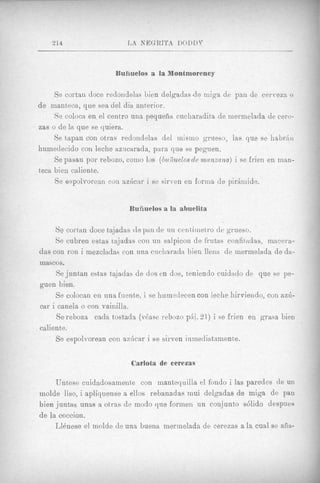 Bunuelos a la Montmorency

     Se cortan doce redondelas lien delgadas d e miga de pan de cerveza o
d e mantkca, que sea del dia anterior.
     Se coloca en e1 centro una pequeiia cucliaradita de mermelada de cere-
zas o de la que se quiera.
     Se tapan con otras redoiidelas del inismo <qrueso, las que se 1iabr;iiI
humedecido con leche azuciirada, pura que se peguen.
     Se pasan por rebozo, como 10s ( b U f i U d 0 S de mnnxnna) i se frien en man-
teca bien caliente.
     Se espolvoreaii con azficar i se sirren en forma de p i r h i d e .


                             Buiiuelos a la ahnelita

     Se cortan doce tajadas de pan de u n centiinetro de grueso.
     Se cubren estas tajadas coil un salpicon de frutas confitadas, macera-
das con ron i mezcladas con una ciicliarada bien llena de mermelada de da-
mascos.
     Se juntan estas tajadas de dos en dos, teniendo cuidarlo de que se pe-
guen bien.
     Se colocan en una fuente. i se humedecen con leche hirvieiido, con azia-
car i canela o con vainilla.
      Se reboza cada tostada (v6ase rebozo phi. 21) i se frien en grasa bien
caliente.
     Se espolvorean coil aziicar i se sirven inmediataniente.


                              Carlota de cerezas

      Untese cuidadosamente con mantequilla el fondo i las paredes de un
inolde liso, i apliquense a ellos rebanadas mui delgadas de miga de pan
bien juntas unas a otras de modo que forinen un conjunto d i d o despues
d e la coccion.
      L l h e s e el inolde de una buena merinelada de cerezas a la cual se aiia-
 