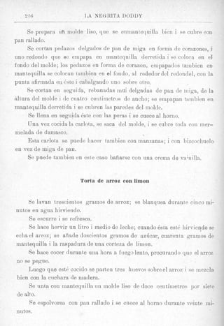 Se prepara u h inolde liso, que se enmant,equilla bien i se cubre con
pan rallado.
     Se cortan pedazos delgados de pan de miga en fornia d e corazones, i
uno redondo que se empapa en inantequilla derret,ida i se coloca en el
fondo del molde; 10s pedazos en Eorina de corazon, empapados tambien en
innnt,equilla se colocan tambien en el fondo, a1 rededordel redondel, con la.
punta afirmada en &e i cabnlgando uno sobre otro.
     Se cortan en seguida, rebanadas inui delgadas de pan de iniga, de la
altura del molde i de cuatro celltimetros de ancho; se ampapan tambien en
inantequilla derretida i se cubren IRS paredes del inolde.
      Se llena en seguida &te con las peras i se cuece a1 horno.
      Una vez cocida la carlota, se sac8 del molde, i se cuhre toda con mer-
melada de damasco.
     Esta carlota se puede liacer tambien con manzanas; i con bizcochuelo
 en ves de miga de pan.
      Se puede tarnbien en este cas0 baiiarse con una erema de vainilla.


                         Torta de arroz conlimon


      de lavan trescientos grainos de arroz; se blanquea durante cinco mi-
nutos en agua hirviendo.
      Se escurre i se refresca.
      Se hnce hervir un litro i medio de leche; cuando 6sta est& liirviendo se
echa el arroz; se afiade doscientos gramos de azlicar, cuarenta gramos de
mantequilla i la raspadura de una corteza de limon.
      Se hace cocer durante uiia hora a fuego lento, procuraudo que el arroz
no se pegue.
      Luego que est6 cocido se parteu tres huevos sobre el arroz i se mezcla
hien con la cuchara de rnadera.
      Se nnta con inantequilla n n inolde lis0 de doce centimetros por siete
d e alto.
      Re espolvorea con pan rallado i se cuece a1 horno durante veinte mi-
nutos.
 