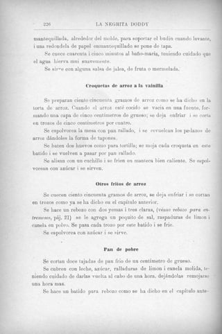 236                    L A NEGRITA DODDY

mantequillada, alredeclor del inolde, para soporl ar el budin cuando levante,
i una redondela de papel eninantequillado se pone de tapa.
     Fe cuece cuarenta i cinco niinutos a1 baiio-maria, teniendo cuidado que
el sgua hierva inui suavemente.
     Se sirTTe con alguns salsa de jalea, de fruta o mermelada.


                       Croquetas de arroz a I vainilla
                                             s

     Se preparan ciento cincueiira grainos de arroz como se ha dicho en la
torta de arroz. Cuando el arroz est6 cocido se vacia en una fuente, for-
mando una capa de cinco centiinetros de graeso; se deja enfriar i se corta
en trozos de cinco centinietros por cuatro.
     Se espolvorea la mesa con pan mllado, i se revuelcan 10s pedazos de
arroz diindoles la forma de tapones.
     Se baten dos huevos coni0 para t)ortilla; se rnoja cada croqueta en este
batido i se vuelven a pasar por pail rallado.
     Se alisan con un cuchillo i se frien en manteca bien caliente. Se espol-
vorean con azhcar i se sirven.

                           Otros fritos de arroz

     Se cuecen ciento cincuenta gramos de arroz, se deja enfriar i se cortan
en trozos como ya se ha dicho en el capitkilo anterior.
     Se hace un rebozo con dos yemas i tres claras, (v6ase rebozo para era-
tremeses, piij, 21) se le agrega un poquito de sal, raspaduras de limon i
canela en polvo. Se pasa cada trozo por este batido i se frie.
     Se espolvorea con azhcar i se sirve.

                              Pan de pobre

    Se cortan doce tajadas de pan frio de un centimetro de grueso.
     Se cubren c m leche, azilcar, ralladuras de limon i canela inolida, te-
niendo cuidado de darlas vuelta al cabo de una hora, dejhndolas remojame
una hora mas.
    Se hace un bat,ido para rebozo como se ha dicho en el capitdo ante-
 