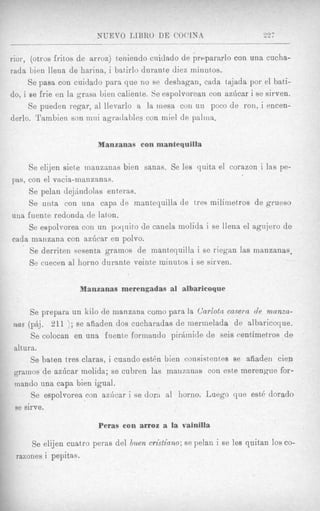NUEVO TiIBRO DE COCLNA                          “2;
                          ~ _ _ _ _ _

rior, (otros fritos de arroz) tenienclo cuidado de prclparnrlo con una cucha-
rada bien llena de harina, i batirlo dnrante diez minutos,
      Se pasa con cuidado para que no se deshagan, cada tajada por el bati-
do, i B frie en la grasa, bien ca1ient)e. Se espolvorean con azhcar i se sirven.
       e
      Se pueden regar, a1 llevarlo a la inesa con un poco de ron, i encen-
derlo. ‘l’ambien son mui agratlables con miel de palina,


                        Manzanas con mantequilla

     Se elijen siete manzanas bien sanas. Se les quita el corazon i las pe-
pas, con el vacia-manzsnas.
     Se pelan dejhdolas enteras.
     Se uiita con una capa de mantequilla de tres milimetros de grueso
una fuente redonda de laton.
     Se espolvorea con un poquito de canela niolida i se llena el agujero d e
cada manzana con azlicar en polvo.
     Se derriten sesenta gramos de mantJequilla i se riegan las manzanas.
     Se cuecen a1 homo durante veinte minutos i se sirven.

                   Manzanas merengadas a1 albaricoque

     Se prepara un kilo de manzana como para la Carlota casern de manxa-
     $. 211 ); se aiiaden dos cucharadas de mermelada de albaricoque,
nus (j
     Se colocan en una fuente formando pirAinide de seis centimetros de
altum.
     Se baten tres claras, i cuando est6n bien consistentes se afiaden cien
grainos de azhcar molida; se cubren las manzanas con este merengue for-
inando una capa bien igual.
     Se espolvorea con axticar i se d o n a1 homo. Luego que est6 dorado
B sirve.
 e

                        Peras con arroz a la vainilla

     Se elijen cuatro peras del buen cristiano; se pelaii i se lea quitan 10s co-
 razones i pepitas.
 