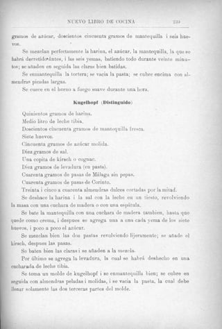 gramos de aahcar, doscientos cincuenta gramos de mantequilla i seis hue-
VOS   .
     Se mezclaii perfectamente la harina, el azhcar, la mantequilla, la que se
habrA derretidonhtes, i las seis yemas, batiendo todo durante veinte minu-
tos; se ahaden en seguida las claras bien batidas.
     Se enmantequilla la tortera; se vacia la pasta; se eubre encima con al-
mendras picadas largas.
     Se cuece en el horno a fuego suave duyante una hora.

                          Kugelhopf (Distinguido)

     Quinientos gramos de harina.
     Medio litro de leche tibia.
     Doscient~os ciiicuenta gramos de mantequilla fresca.
     Siete huevos.
     Cincuenta granios de azilcar molida.
     Diezgrainos de sal.
     Una copita de kirsch o cognac.
     Diez gramos de levadura (en pasta).
     Cuarenta gramos de pasas de MBIaga sin pepas.
     Cuarenta gramos de pasas de Corinto.
     Treinta i cinco a cuarenta almendras dulces cortadas por la initad.
     Se deshace la harina i la sal con la leche en un tiesto, revolviendo
la masa con una cuchara de madera. o con una espAtula.
     Se bate la mantequilla con una cuchara de niadera tambien, hasta que
quede como crema, i despues se agrega una a una cada yema de 10s siet,e
huevos, i poco a poco el azhcar.
     Se rnezclan bien las dos pastas revolviendo lijeramente; se anade el.
kirsch, despues las pasas.
     Se baten bien las clarasi se afiaden a la niezcla.
     Por illtimo se sgrega la levadura, la cual se hahrA deshecho en una
eucharada de leche tibia.
     Se toma un molde de kugelhopf i se enniantequilla bien; se cubre en
seguida con almendras peladas i molidas, i se vacia la pasta, la cual debe
llenar soiamente las dos t)erceras partes del molde.
 