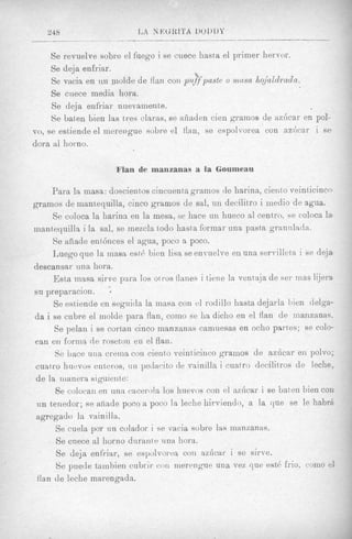 24.8                    r,A   s WMTA   IIOI)DY
           I                                      _____

     Se revuelve sobre el fuego i se cuece hasta el primer hervor.
     Se deja enfriar.
                                            b*
                                             a

     Se vscia en tin niolde de flail con ptdfpastc o inusa hqjaldradn.
     Se ciiece media hora.
     Se deja enfriar nuevamente.
     $e baten bien las tres claras, se aiiaden cieii gramos de az6car en POI-
vo, se estiende el mereugue sobre el fian, se espolvorea con a z k a r i se
dora a1 horno.

                        Flan de rnanzanas a la Goumeau

     Para la masa: doscientos cincuenth gramos de harina, cieiiio veint icincn
gramos de mant,eyuilla, cinco gramos de sal, un decilitro i inedio de ag-ua.
     Se coloca la harins en la mesa, se hace un hueco a1 centxo, se coloca la-
nianfequilla i la sal, se mezcla todo hasta formar una pasta grannlada.
     Se afiade ent6nces el agua, poco a poco.
     Luego que la inasa est6 bien lisn se envuelve en una serrilletn i se deja
descansar una hora.
     Esta niasa sirve para 10s otros flanes i tiene la venta.ja de ser mag lijera
su preparacion.     +



     Se estiende en seguida la masa con el rodillo liasta dejarla bien delga-
da i se cubre el inolde para flan, coin0 se ha diclio en el flan de inanzanas.
     Se pelau i se cortan cinco manzanas camuesas en ocho partes: se colo-
can en forma de rosetoii en el flan.
     S e Lace una crenia con ciento veiiiticinco grainos de azhcar en polvo;
cuatro huevus enteros, iin yeclxcito de vainilla i cuatro clecilitros de leche,
de la iiianera siguiente:
     Se colocaii en una cacerola 10s huevos con el azhcar i se baten bien coli
nn tenedor; se afiade poco a poco la leche liirvieiido, a la que se le habrA
agregado la vainilla.
     Se cuela por nn colador i se vacia sobre las manzanas.
     Se cnecc a1 liorno diirante una hora.
     Se deja enfriar, se espc'lvortxi con azhcar i sc sirve.
     Se puede tainbieri cubrir con merengue una vez que est($ frio, coni0 e4
flan de leche marengada.
 