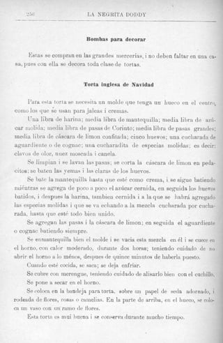 Bombas para decorar

       M a s se compran en las grandes mercerias, i no deben faltar en una ca-
s a , pues con ella se decora toda clase de tort,as.


                            Torta inglesa de Navidad

      Para esta torta se necesita un moltle que tenga un hueco en el ckeutro,
eomo 10s que s'e usan para jaleas i cremas.
       Una libra de harina; media libra de mantequilla; media libra de azil-
car molida; rneclia lihra de pasas de Corinto; media libra de pasas grandes;
media lihra. de chscara de limon confitada; cinco huevos; una cucharada de
aguardiente o de cognac; una ciicharadita de especias molidas; es decir:
clavos de olor, nuez inoscacla i canela.
       Se linipian i se lavnn laspasas; se corta la chscara de limon en peda-
citos; se bnten las yemas i las claras de 10s huevos.
       Se bate la mantequilla liasta que est@como crema, i se sigue batiendo
n d n t r a s se agrega de poco ii poco t>la z h a r cernida, en seguida 10s huevos
batidos, i despiies la harina, t8ambiencernida i a la que se habrA agregado
Zas especias molidas i que se va ecliando a la mezcla cucharada por cncha-
rada, 2iasta que est6 todo bien imido.
      Se agregan las pasas i la chscara de limon; en segnida el agaardiente
Q cognac hatiendo siempre.

       Se enmantequilla bien el rnolde i se vacia esta mezcla en 61 i se cuece ell
el homo, con calor moderado, durante dos horas; teniendo cuidndo de 1 1 0
nbrir el homo a lo m6nos, despues de quiiice minutos de haberla puesto.
       Cuaiido est6 cocida, se saca; se deja enfriar.
      Se cubre con merengue, teniendo cuidado de alisarlo bien con el cuchillo.
       Se pone a secar en el homo.
      Se coloca en la bancleja para torta, sobre un papel de seda adornado, i
rodeada de flores, r o ~ a s camelias. En la parte de arriba, en el hneco, se coio-
                            o
ca un vas0 con nn ram0 de flores.
       Esta tortfa es inui buena i se conserva durante mucho tiempo.
 