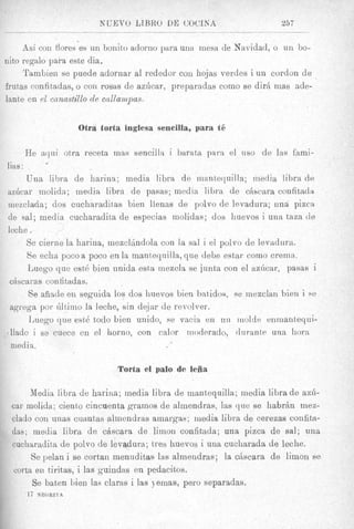" U E V O LIBRO DE COCINA                257

     Asi con Aores es un bonito adorno para una mesa de Navidad, o un bo-
nito regnlo pai-a este dia.
     Tambien se puede adornar a1 rededor con hojas verdes i un cordon de
frutas confitadas, o con rosas de azhcar, preparadas coin0 se dirB mas ade-
lant,e en el canastillo de callurnpas.


                         Otra torta inglesa sencilla, para ti?

         He aqui otra receta inas sencilia i barata para el iiso de Ins fami-
lias :
       Una libra de harina; media libra de mantequilla; media libra de
s z k a r molida; media libra de pasas; media libra de cAbcara confitada
inezclada; dos cucharaditas bien llenas de polvo de levadura; una pizca
de sal; media cucharadita de especias molidas; dos liuevos i una taza de
leche .             /J


       Se cierne la harina, mezclhdola con la sal i el polvo de levadura.
       Se echa poco a poco en la manteyuilla, que debe estar con10 crerna.
       Luego que est6 bien unida esta mezcla se junta con el azhcar, pasas i
 chscaras confitadas.
       Se aiiade en seguida 10s dos huevos bien batidos, se rnezclan hien i se
 agrega por dlt,imo la leche, sin dqjar de revolver.
       Luego que est6 todo bien unido, se vacia en un iuoldt: enmantequi-
tflado i se cuece en el horno, con calor moderado, durante una liora
 media.

                                  Torta el palo de leiia

       Media libra de harina; media libra de inant)equilla; media libra de azil-
 car molida; ciento cincuenta gramos de almendras, las que se habrAn mex-
 claclo C O I ~m a s cuantas alinendras ainargas; media libra de cerezas confita-
 das; media libra de ckscara de limon confitada; una pima de sal; una
 cucharadita de polvo de levadura; tres huevos i una cucharada de leche.
       Se pelan i se cortar, menuditas las almendras; la cciscara de limon se
  corta en tiritas, i las guindas en pedacitos.
       Se bat,en bien las claras i las jemas, pero separadas.
         17   NEGItITA
 