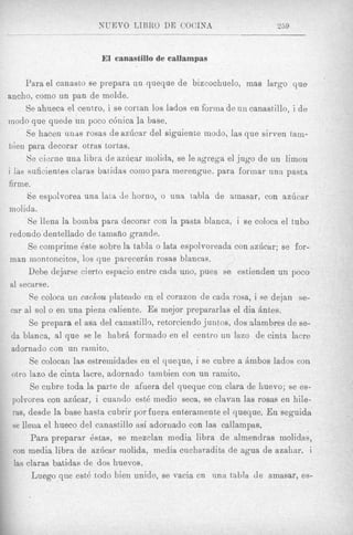 El eanasfillo de callampas

      Para el canasto se prepara un queque de bizcochuelo, mas largo que
ancho, como un pan de molde.
       Se ahueca el centxo, i se cortan 10s lados en forma de un canastillo, i d e
modo que quede iin poco c6nica la base.
       Se hacen urus rosas de azdcar del siguienke modo, las que sirven tam-
bien para decorar otras tortas.
       8e cierne una libm de az6car inolida, se le agrega el jug0 de un limon
i lae suficientes claras batidas como para merengue, para forinar una pasta
firme.
       Se espoivorea una lata de horno, o una tabla de amasar, con azGcar
 molida.
       Se llena la boinba para decorar con la pasta blanca, i se coloca el tub0
 redondo dentellado de tainaiio grande.
       Se comprime &,e sobre la tabla o lata espolvoreada con azdcar; se for-
 inan nion toncitos, 10s que parecerbn rosas blancas.     J   /

       Debe dejarse cierto espacio entre cada uno, pues se estienden un poco
 a1 secarse.
        Se coloca u n cacAou plateado en el corazon de cada rosa, i se dejan se-
 car al sol o en una pieza caliente. Es tnejor prepararlas el dia hntes.
        Se prepara el asa del canast,illo, retorciendo juntos, dos slambres de se-
  da blanca, al que se le habrb formado en el centro un lazo de cinta lacre
  adornado con un minito.
        Se colocan las estremidades en el queque, i se cubre a Ambos Iados con
  otro lazo de cinta lacre, adornado tarnbien con un ramito,
        Se cubre toda la parte de afuera del queque con Clara de huevo; se es-
  polvorea con azdcar, i cuaiido est6 medio seca, se c l ~ a las rosas en hile-
                                                                 n
  ms, desde In base hasta cubrir por fuera enterarnente el queque. E n seguida
  se lleiia el hueco del crtnastillo a d adornado con las callampas.
        Para preparar &as, se mezclan media libra de almendras niolid~s,
  con media libra de azhcar rnolida? media cucharadita de agua de azahar, i
   as claras batidas de dos huevos.
         h e g o que est6 todo bier] unido, se vacia cn una tabla de amasar, es-
 