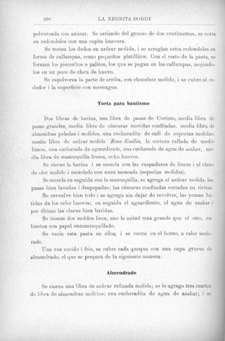 260                     LA NEGKITA DODDT

 polvoreada con az<lcar. Se estiende del grueso de dos centirnetros, se corta
 en redondeles con una copita huevera.
       Se meten 10s dedos en azlicar molida, i se arreglan estos redondeles en
 forma de callampas, como pequefios platillitos. Con el resto de la pasta, se
 fornrian 10s piecesitos o palitos, 10s que se pegan en las callampas, mqjAndo-
 10s en un poco de clara de huevo.
       Se espolvorea la parte de arriba, con chocolate molido, i se cubre el re-
 dedor i la superficie con merengne.

                             Torta para bautismo

       Dos libras de liarilia, una libra de pasas de Corinto, media libra de
 pasas grandes, media libra de cLiscaras surtidas confitadas, media libra de
 almendras peladas i molidas, una cucharadita de caf6 de especias molidas.
 medii1 librn. de azlicnr molidn. Rosa Emilia, la corteza rallada de medio
 limon, una cucharada d e aguardiente, una cucharada de agua de maliar, ine-
 din libra de mant,equilla €resea, ocho huevos.
       Se cierne la harina i se mezcla con IAS raspaduras de limon i el clavo
de olor molido i niezclado con nuez moscada (especias molidas).
       Se mezcla en seguicla con la mantequilla, se agrega el azficar molida, las
pasas bien lavadas i despepadas; las cAscaras confitadas cortadas en tiritas.
      Se revuelve bien todo i se agrega sin dojar de revolver, las pemas ha-
tidas de los ocho huevos; en seguida el aguardiente, el agua de azahar i
por hlt,imo las claras hien batidas.
      Se tienen dos moldes lisos, uno la mitad mas grande que el otro, cu-
biertos con papel enmantequillado.
      Se vacia esta pasta en ellos, i se cuece en el horno, a calor mode-
r ado.
      Una vex cocido i frio, se cubre cada queque con una capa grunsa de
almendrado, el que se prepara de la siguienhe nianera:

                                 Almendrado

     Se cieriie u n a libra de azGcar refinada molida; se le agrega tres cuartos
de lihra de almendras mulidus; una cucharadita de agua de azahar; i se
 