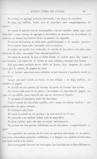 Se retira i se agrega la leclie hirviendo, i sin dejar de revolver.
     Se deja asi enfriar, h:tsta que el chocolate est4 completamente di-
suelto.
      Se baten el azdcar con la mantequilla, con un tenedor hasta que est4
bien liso i corn0 crema; se agrega el chocolate; se mezcla con la cuchara d e
madera; se baten 10s huevos bien i se afiaden en seguida.
     Se cierne la harina; se echa 6sta gradualmente a la iriezcla anterior.
     Se revuelve bien todo, batiendo con la cuchara.
     Be cubre un molde liso, redondo, de cabida de dos litros: i de ocho cen-
tirnetros d e alto, con papel bien enmanteqnillado.
     Se vacia la mezcla, la que no debe llenar el inolde para dar lugar a
que levante, i se cuece en el homo no inui caliente, durante dos horas.
     Hai que tener cuidado de no abrir el horno, sino despues de media
horc?, por lo m6nos, de puesta la torta.
     Si el horno estuviera niui caliente, se arrebataria i qnedaria crudo en
el centro.
     Luego clue est6 cocido, se vacia en un cedazo i se deja enfriar, sin
quitarle el papel.
     Se divide en dos partes (a1 traves) de modo de formar dos tortas.
     Se coloca cadn una en un plato, i se rodean con una tisa de papel, su-
jeta coil u n alfiler, para baiiarla sin que se chorree el liquido.
      Se prepara el siguiente baiio de chocolate:
     Cuatro onzas de chocolate molido; ocho onzas de azhcar molida i do4
cucharadas de agua caliente.
     Se cleshace todo bien.
     Se vacia la mitad en un pedazo i la otra initad en el otro.
     Se estiende con cuidado sobre toda la superficie.
     Se de,ja enfriar, pero sin que se seque enteramente.
     Se juntan las dos partes ciibiertas con el chocolate, compriniiendo 1111
poco.
     La superficie de encima de la torta va natural, adornada, si se quiere,
con unas almendras grandes confitadas, i se limpia con cuidado el chocolate
que haya caido a 10s ladus.
     Estatorta puede liacerse en t res c a p s , hacihdolas en moldes diferentes.
 