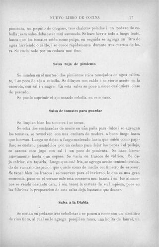 NUEVO LIBRO DE GOCINA                           27


pimienta, uii poquito de orGgano, txes chalotas peladas i un pedazo de ce-
bolls; esta salsa debe estar mui sazonada. $e hace hervir todo a fuego lento,
hasta que 10s tomates esten como pulpa, en seguida se agrega un litro de
agua hirviendo o caldo, i se cuece rApidamente durante tres cuartos de ho-
ra. Se cuela todo por un cedazo mui fino.


                           Salsa roja de pimiento

      Se inuelen en el niort,ero dos pimientos rojos remojados en agua calien-
te, i cln poco 'de ai. o cebolla. Se diluyen con caldo i se viert,e aceite en la
cacerola, con sal i vinagre. En esta salsa se pone a cocer cualquiera clase
de pescaclo.
      Se puede suprimir el ajo usando cebolla en este caso.


                        Salsa de tomates para guardar


      Se liinpian bien 10s tornztcs i se secan.
      $e echa dos cucharadas de aceite en &a paila para d u k e i se agregan
10s toinates, se revuelven con una cuchara de madera a buen fuego hasta
que hiervan. Luego se dejan a fuego moderado hasta que est& como papi-
Has; se cuelan, pashndolos por un cedazo para dejar las pepas i el pellejo,
se sazona este jug0 con sal i un poco de pimienta. $e hace hervir
nuevainente hasta que espese. Se vacia en frascos de vidrios. Se de-
ja enfriar, sin taparla. Luego que estf&  fria, se agrega aceite teniendo cuida-
do de vaciarlo despacio i que quede como de rnedio centimetro de espesor.
Se tspan bien 10s frascos i se reservan para el invierno, lo que es una gran
economia, pues en el verano sale esta conserva inui barata i en 10s almace-
nes se vende basEante cara, i sin t,ener la certeza de su limpieza, pues eii
las fhbricas la preparacion de est,%salsa deja bastante que desear.

                              Salsa a la Diabla

     Se cortan en pedazos tres cebolletas i se ponen a cocer con un decilitro
de vino tinto, a1 cual se le agrega perejil en rarna, una hqjita de laurel, un
 