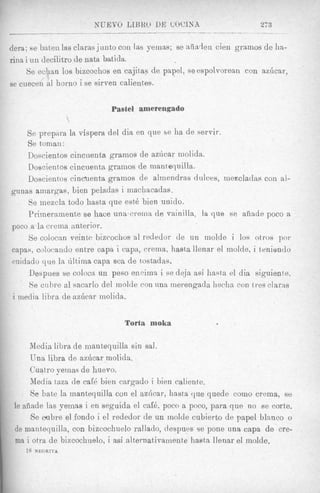NUEVO LZBKO DE WCISA                             27 3


    dera; 88 baten las claras j tin to coil as yemas; se aiiiaden cien grainos de ha-
    rina i u n decilitro de nata batida.
         Se echan 10s bizcochos en cajitas de papel, seespolvorean con azhcar,
              /
    se cuecen a1 horno i se sirven calientes.


                                  Pastel amerengado
                       $




        Se prepura la vispera del dia en que se ha de servir.
        Se toman:
        Doscientos cincuenta gramos de aziicar inolida.
        Doscientos cincuenta grainos de mantequilla.
        Doscientos cincuenta grainos de alrnendras dulces, mezcladas con al-
    punas nmargas, bien peladas i inacliacadas.
        Se inezcln todo hasta que est6 bien u n d o .
        Prirneramente se hace unascreina de vainilla, la que se aiiade poco a
    poco a la creina anterior.
        Se colocan veinte bizcochos a1 redeclor de un inolde i 10s otros por
    capas, colovando entre capa i capa, crema, hasta llenar el molde, i tenienclo
    midado que In tiltima capa sea de tostadas,
        Despues se coloca un peso eiicimn i se deja asi hasta el dia siguiente.
         Se cuhre a1 sacnrlo del molde con nnn merengada hecha con t res claras
    i media libra de aziicar molida.

                                     Torta moka

          Media libra de mantequilla sin sal.
          Una libra de az6car molida.
          Cuatro yernas de huevo.
          Media taza de cafk bien cargado i bien caliente.
          Se bate la mantequilla con el a z h a r , hasta que quede como crema, se
,
     le a8ade las yeinas i en seguida el caE6, poco a poco, para que no se corte.
          Se oubre el fondo i el rededor de un molde cubierto de papel blanco o
     de mantequilla, con bizcochuelo mllado, despues se pone una capa de cre-
     ma i otra de bizcochuelo, i asi alternativamente hasta llenar el molde.
        18   NEGRTTA
 