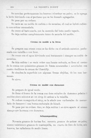 Se inezclan perfectamente 10s huevos i el az6car en polvo, se le agregs
la leche liirviendo con el perFume que se ha deseado agregarles.
      Se pasa por un cedazo.
      Se vacia en un rnolde de carlota o de savarina, el cual se habrA cubier-
to con azilcar caramelada.
      Se cuece-a1bafio-maria, con la cacerola del baiio medio tapada.
      Se deja enfriar completaiiiente Antes de sacarls del molde.


                       Crema en molde a la fresa
     I

     Se prepara una crema como se ha dicho en el articulo anterior, perfu-
mada con vainilla o con licor.
     Se cuwe con el agua hirviendo mui lentamente i sieinpre enmolde d e
savarina.
     Se deja enfriar i se vacia sobre una fuente redonda, se llena el centro
de la crema con quinientos grrimos de fresas azucaradas i niezclaclas con
cuatro decilitros de crema de Chantilly.
     Se siembra la superficie con algunas fresas elejidas, de las inas her-
mosas.
     Se sirve.

                       Crema en molde con duraznos

     Se prepara de igrial modo.
     Se llena el hueco de la crerna con doce mitades de duraznos pelados j
cocidos cinco minutos en n n simp de azilcar a la vainilla.
     Se reduce en seguicla el sirop, se le afiade tres cucharadas cle merme-
lada de damasco i una buena cuchwada de kirscli.
     Se pasa por un cedazo fino, se deja enfriar i se sirve aparte a1 misnio
tiempo qus la crema con duraznos.

                                Schaumpudding

      Norenta gramos de ha]-iaa flor, noventa gramos de azdcar en polvo,
 ciento veinticiiico grainos de mantequilla, un cuarto de litzo de leche, seie
 huevos, las ralladuras de medio limon.
 