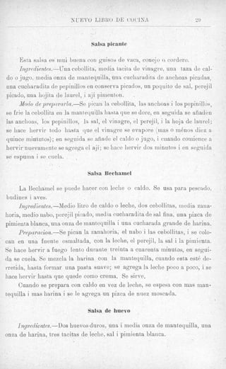 Salsa picante

      Esta salsa es niui buentl con gwisoj de vaca, cone,jo o cordero.
     I7zyi*edientes.-LJna cebolli ta, media tacit2 de vinagre, una taza de cal-'
do o jugo, media onza de mant,equilla, una cucliaradita de anchoas picadas,
una cucharadita de pepinillos en conserva picados, un poquito de sal, perejil
picado, una liojita de laurel, i aji piinent,on.
     Modo de preparai*Za.-Se pican la c:ebollit,a, las anchoas i 10s pepinillos,
se frie la cebollita en la mantequilla hasta que se dore, en seguida se afiaden
las anchoas, 10s pepinillos, la sal, el vinagre, el perejil, i la lioja de laurel;
se hace hervir todo hasta que el vinagre fie evapore (mas o m h o s diez a
quince inintdtos); en seguida se afiiade el caldo o jugo, i cuando cornience a
hervir nuevamcntJe se agrega el at;{;se hace hervir dos ininutos i en sepuida
se espurna i se cuela.

                                Salsa Bechamel

     La Bechamel se piiede hacer con leche o caldo. Se usa para pescado,
budines i aves.
     Inyredientes.-Medio likro de caldo o leche, dos cebollitas, media zana-
horia, inedio nabo, perejil picado, media cucliaradita de sal fina, una pizca de
pimienta blanca, una onza de mantequilla i una cucharada grande de harina.
     Prepnmcion.--Se pican la zanahoria, el nab0 i las cebollit#as,i se colo-
can en una fuent,e esnialtada, con la leckie, el perejil, la sal i Itl pimienta.
Se hace hervir a fuego lent,@   durante treinta a cuarenha minutos, en segui-
da se cuela. Se niezcla la harina con la mantequilla, cuando esta est6 de-
rretida, hasta forinar una pasta suave; se agrega la leche poco a poco, i se
hace hervir hasta que quede como crema. Se s h e .
     Cuando se prepara con caldo en vez de leche, se espesa con mas inan-
tequilla i mas harina i se le agrega un pizca de nuez moscada.

                                Salsa de huevo

    Ingredientes.--Dos  huevos duros, una i media onza de mantequilla, una
onza de harina, tres tacitas de leche, sal i pimienta blanca.
 