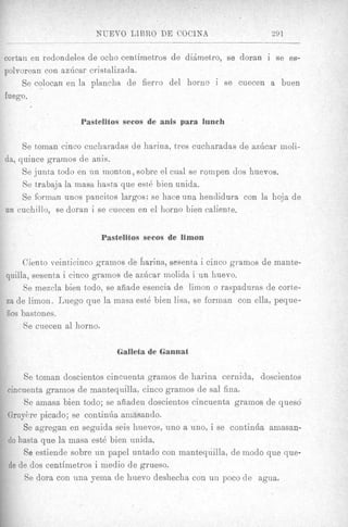 NUEVO LTBRO DE COClNA                         291


cortan en redondeles de ocho centimetros de didmetro, se doran i se es-
polvorean con azGcar cristalizada.
     Se colocan en la plancha de fierro del horna i se euecen a buen
fuego.

                   Pastelitos secos de anis para lunch

      Se toman cinco cuchauadas de harina, tres cucharadas de azhcar moli-
dit, quince gramos de anis.
      Se junta todo en un monton, sobre el cual se rompen dos huevos.
      Se tjrabaja la masa hasta que est6 bien unida.
      Be forrnan unos pancitos largos; se hace una hendidura con la hoja de
un cuchillo, se doran i se cuecen en el horno bien caliente.


                        Pastelitos secos de limon

     Ciento veinticinco gramos db harina, sesenta i cinco gramos de mante-
quilla, sesenta i cinco gramos de azhcar molida i un huevo.
     Se mezcla bien t,odo, se aiiade eseiicia de limon o raspadurns de cortte-
         ,
za de limon. h e g o que la masa est6 bien lisa, se forman con ella, peque-
50s bastones.
     Se cuecen a1 horno.

                             Galleta de Gannat

    Se toman doscientos cincuenta gramos de harina cernida, doscientos
cincuenta gramos de mantequilla, cinco gramos de sal fina.
    Se ainasa bien todo; se afiaden doscientos cincuenta gramos de queso
GruyBre picado; se continha amasando.
    Se agregan en seguida seis huevos, uno a uno, i se continha amasan-
do hasta que la mas8 est6 bien unida.
    Se estiende sobre un papel untado con mantequilla, de modo que que-
de de dos centimetros i medio de grueso.
    Se dora con una yema de hiievo deshecha con uii poco de agua.
 
