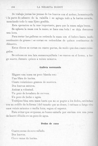 %94                     LA NEGRITA DODDY
            -

        Se trabaja juntas las yeinas de 10s huevos con el azhcar, Iamantequilla,
’ i la parte de adentro de la vainilla i se agrega todo a la harina cernida,

  mezclando todo lo mas lijero posible.
        Esta operacion es la map importante, para que la masa salga buena.
        Se aplasta la mnsa con la mano, se hace una bola i se deja descansar
  una hora.
        Para cortar las galletas se estiende la rnasa con el hulero hasta xnedio
  centiinetro de grueso i se cortan en redondeles de quince centinietros de
  dibme tro.
        Est80sdiscos se cortan en cuatro partes, de modo que den cuatro t r i h -
  gulos.
        Se colocan en una lata enmantequillada i se cuecen en el horno, a fue-
  go wave, durante quince a veinte minutos.


                               Galleta normanda

     HBgase una inasa un poco blanda con:
     Una libra de harina.
     Ciento veinticinco grarnos de mmteca,
     Dos huevos enteros.
     Azdcar a voluntad.
     TJn poco de levadura de cerveza.
     U n poco de leche o agua.
     TrabAjese bien esta masa liasta que no se pegue a 10s dedos, estidndase
con un rodillo de la forma i del tamafio que se desee, i cubzase a fuego vivo
unos veinte minutos o media hora, seguu el espesor.
     Para evitar que se queme, es bueno untarla por encima con una yeina
de huevo diluida en u n poco de agua.

                                 Dedos de coco
                    /



      Cuatro onzas de coco rallado.
      Dos huevos.
      Ciitco onzas de harina.
 