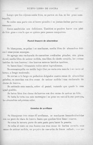 NUEVO IJBRO DE COCINA                           297


     Luego que 10s ciijenes estdn frios, se parten en dos, se les pone man-
tequilla.
     Se cubre una parte con el berro picadito i se juntan Ambas partes nu+
vam ente.
     Estos sandwichs son deliciosos. Tambien se pueden hacer con piit6
de foie gras o con lo que se quiera para paseos cainpest res.


                        Pastel frances de almendras


     Se blanquean, se pelan i se machacan, media libra de almendras dul-
ces i unas pocas amargas.
      Se a g r e p una cucharada de cascaritas confitladas picadas, una p i m a
de sa1, media libra de azficar molida, una libra de chuiio cernido, las yemas
batidas de t8reshuevos i dos huevos enteros batidos tainbien.
      Se baten bien i vivainente todos estos ingredientes.
      Se enrnanteyuilla iin molde bajo i liso, se vacia esta inezcla i se cuece a
                                                                                B
horno, a fuego moderado.
      Se cortan a Io largo en pedacitos delgados cuatro onzas de almendras
peladas; se mezclan con d e s onzas de azhcar molida i una cucharadn de
cliwas de huevos.
      Se estiende esta mezcla, sobre el pastel, tratando que yuede lo m a s
igual posible.
      Se baten bien dos claras de huevos con dos onzas de azGcar moiida.
      Se baha la torts con este merengue i se pone un rat0 a1 hcrno para q u e
las almendras adquieran color.


                           Genoise de avellana

    Re blanquean t res onzas de. avellanas, se machacan humedecikndolae
con u n poco de Clara de huevo, hasta que queden bien lisas i suaves.
    Se toma la tercera parte de esta pasta para hacer la genoise.
     Se echa el resto en u n a fuente con tres onzas de harina cernirl:]. txes
ongas de azhcar molida, un poquito de cascwitn de limon rallado, t I tts ye-
 