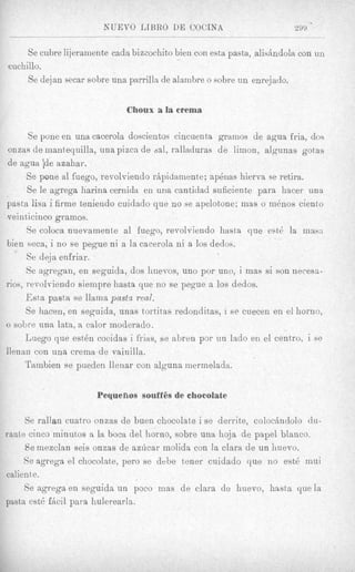 NUEVO LIBRO DE COCXNA                           299 * -

     Se cubre lijeramente cada bizcochito bien con esta pasta, alishdola con un
cuchillo.
     Se dejan secar sobre una parrilla de alambre o sobre un enrejado.

                             Choux a la crema

      Se pone en una cacerola doscientos cincuenta gramos de agua fria, dos
onzas de inantequilla, una pizca de dal, ralladuras de limon, algunas gotas
de agua de azahar.
      Se pone al fuego, revolviendo rbpidamente; apdnas hierva se retira.
      Se le agrega harina cernida en una cantidad suficiente para hacer una
pasta lisa i firme teniendo cuidado que no se apelotone; mas o in6nos ciento
veinticinco gramos.
      Se coloca nuevamente a1 fuego, revolviendo hasta que est6 la mass
bien seca, i no se pegue ni a la cacerola ni a 10s dedos.
      Se deja enfriar.
      Se agregan, en seguida, dos huevos, uno por uno, i mas si son necesa-
rios, revolviendo sieinpre hasta que no se pegue a 10s dedos.
      Esta pasta se llarnapastz real.
      Se hacen, en seguida, unas tortitas redonditas, i se cuecen en el homo,
  sobre una lata, a calor moderado.
      Luego que esti5n cocidas i frias, se abren por un lado en el centro: i se
lienan con una crema de vainilla.
      Tambien se pueden lleriar con alguna inermelada.


                      Pequefios souffSs de chocolate

     Se rallan cuatro onzas de buen chocolate i se derrite, colochdolo du-
rante cinco minut,os a la boca del homo, sobre una hoja de papel blanco.
     Se mezclan seis onzas de azhcar inolida con la Clara de un huevo.
     Se agrega el chocolate, pero se debe tener cuidado que no est6 mui
calien te.
     Se agrega en seguida un poco mas de Clara de huevo, hasta que la
pasta est6 fcicil para hulerearln.
 